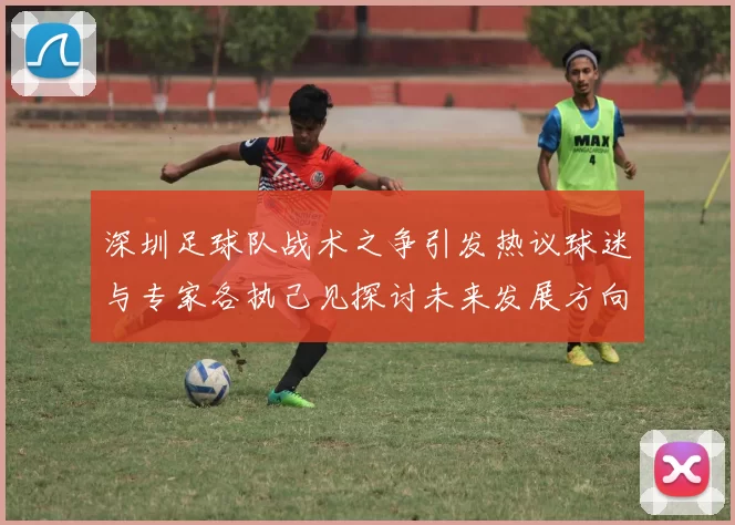 深圳足球队战术之争引发热议球迷与专家各执己见探讨未来发展方向