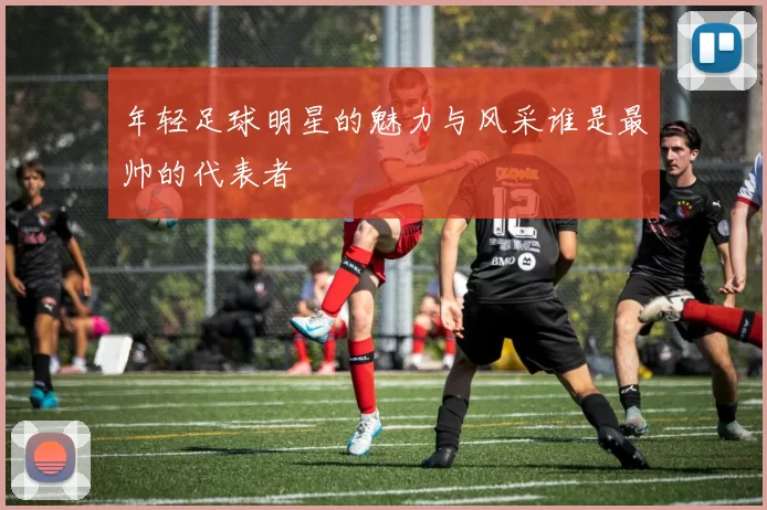 年轻足球明星的魅力与风采谁是最帅的代表者