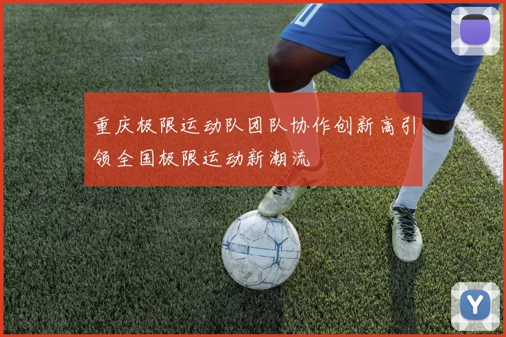 重庆极限运动队团队协作创新高引领全国极限运动新潮流