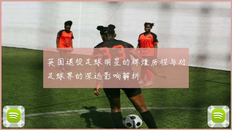 英国退役足球明星的辉煌历程与对足球界的深远影响解析