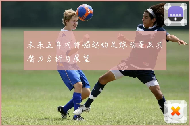 未来五年内将崛起的足球明星及其潜力分析与展望