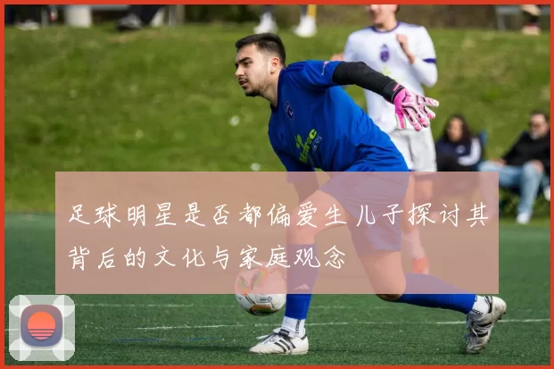足球明星是否都偏爱生儿子探讨其背后的文化与家庭观念