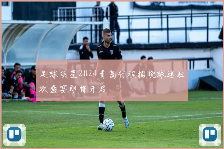 足球明星2024青岛行程揭晓球迷狂欢盛宴即将开启