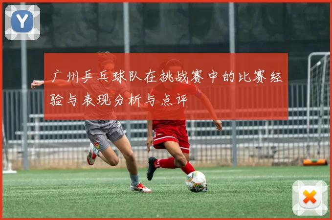 广州乒乓球队在挑战赛中的比赛经验与表现分析与点评