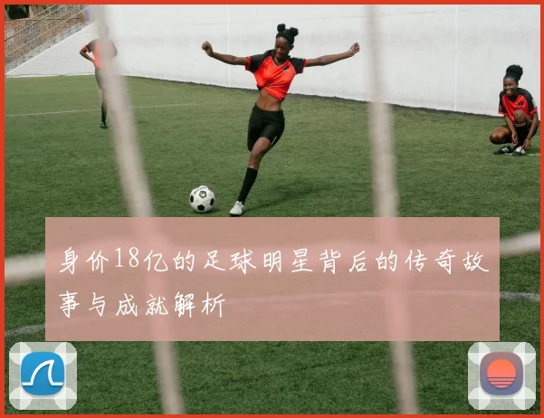 身价18亿的足球明星背后的传奇故事与成就解析