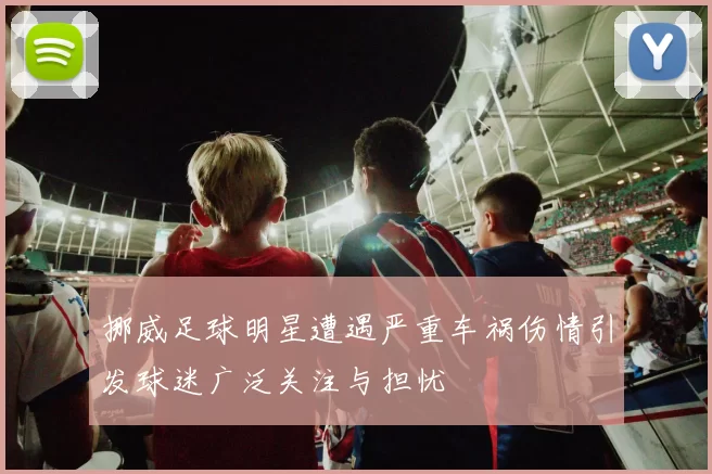 挪威足球明星遭遇严重车祸伤情引发球迷广泛关注与担忧