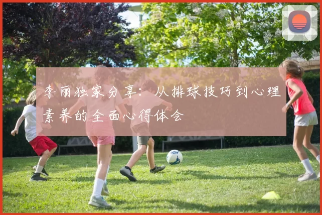 李丽独家分享：从排球技巧到心理素养的全面心得体会