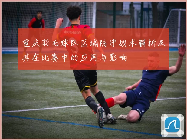 重庆羽毛球队区域防守战术解析及其在比赛中的应用与影响