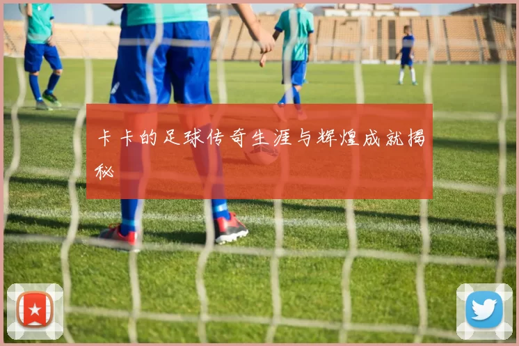 卡卡的足球传奇生涯与辉煌成就揭秘