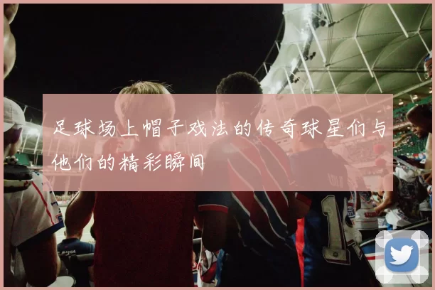 足球场上帽子戏法的传奇球星们与他们的精彩瞬间