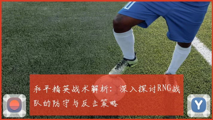 和平精英战术解析：深入探讨RNG战队的防守与反击策略