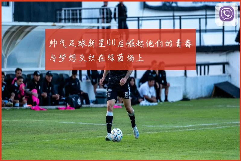 帅气足球新星00后崛起他们的青春与梦想交织在绿茵场上