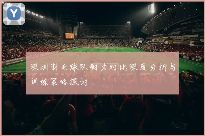 深圳羽毛球队耐力对比深度分析与训练策略探讨