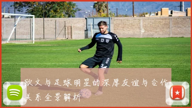 欧文与足球明星的深厚友谊与合作关系全景解析
