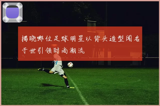 揭晓哪位足球明星以背头造型闻名于世引领时尚潮流