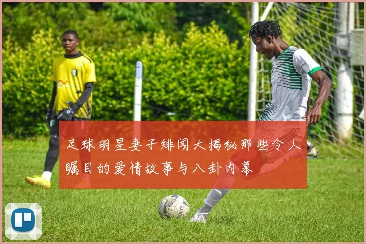 足球明星妻子绯闻大揭秘那些令人瞩目的爱情故事与八卦内幕