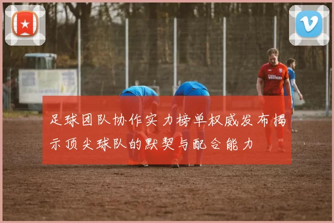 足球团队协作实力榜单权威发布揭示顶尖球队的默契与配合能力