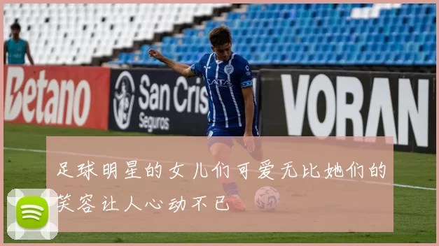 足球明星的女儿们可爱无比她们的笑容让人心动不已