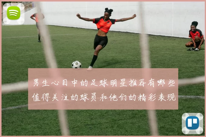 男生心目中的足球明星推荐有哪些值得关注的球员和他们的精彩表现