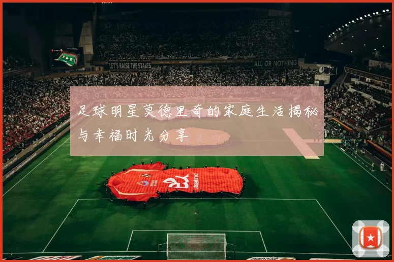 足球明星莫德里奇的家庭生活揭秘与幸福时光分享