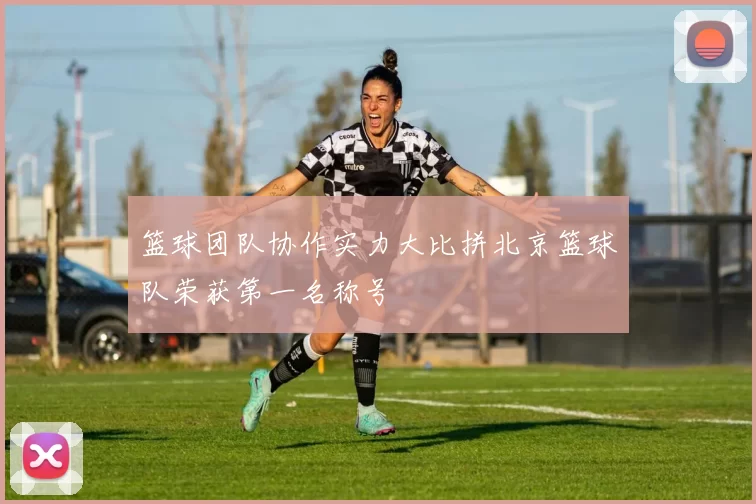 篮球团队协作实力大比拼北京篮球队荣获第一名称号