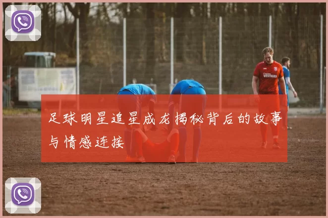 足球明星追星成龙揭秘背后的故事与情感连接
