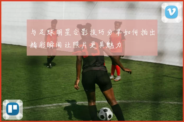 与足球明星合影技巧分享如何拍出精彩瞬间让照片更具魅力