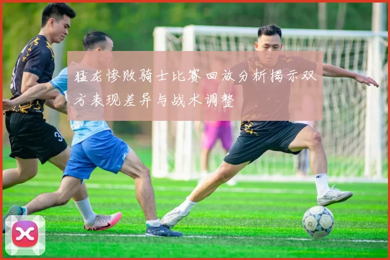 猛龙惨败骑士比赛回放分析揭示双方表现差异与战术调整