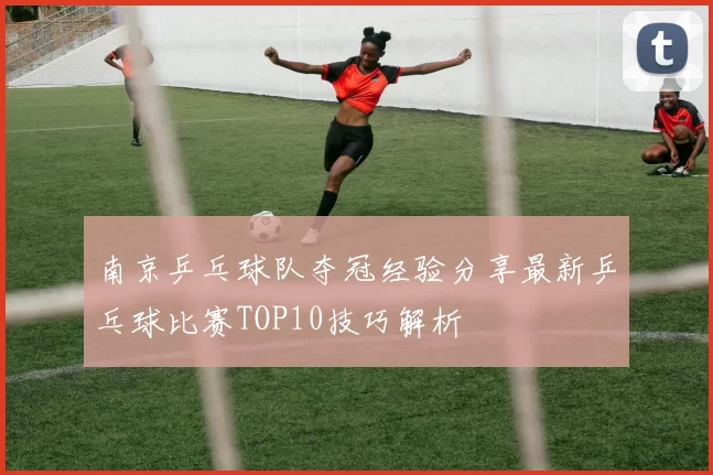 南京乒乓球队夺冠经验分享最新乒乓球比赛TOP10技巧解析
