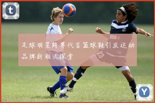 足球明星跨界代言篮球鞋引发运动品牌新潮流探索