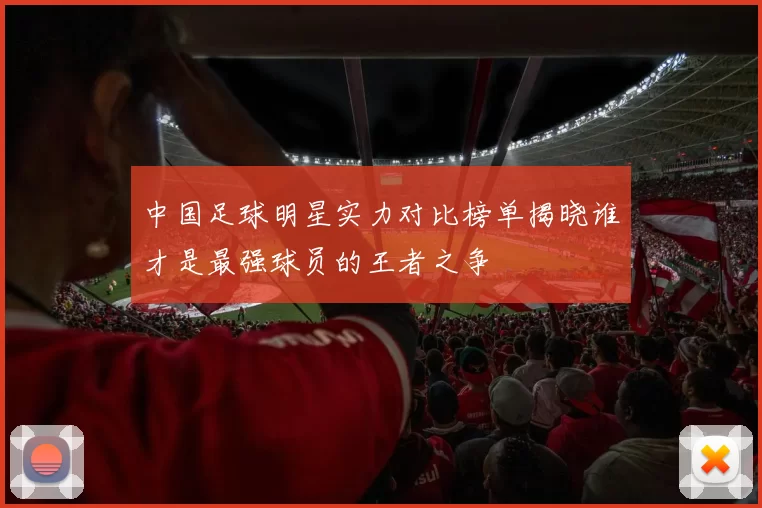 中国足球明星实力对比榜单揭晓谁才是最强球员的王者之争