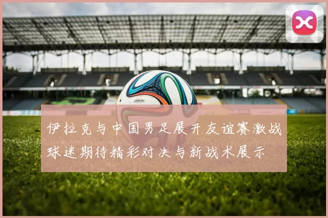 伊拉克与中国男足展开友谊赛激战球迷期待精彩对决与新战术展示