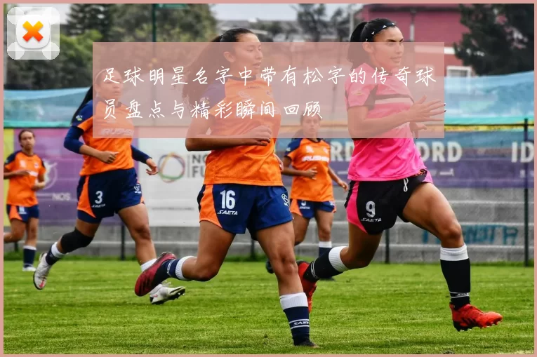 足球明星名字中带有松字的传奇球员盘点与精彩瞬间回顾