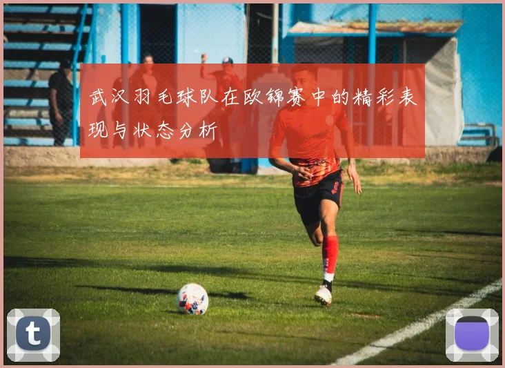 武汉羽毛球队在欧锦赛中的精彩表现与状态分析