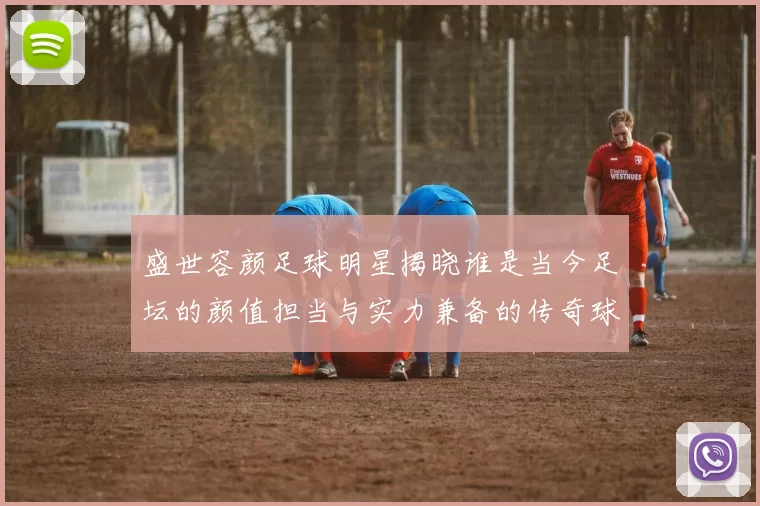 盛世容颜足球明星揭晓谁是当今足坛的颜值担当与实力兼备的传奇球员