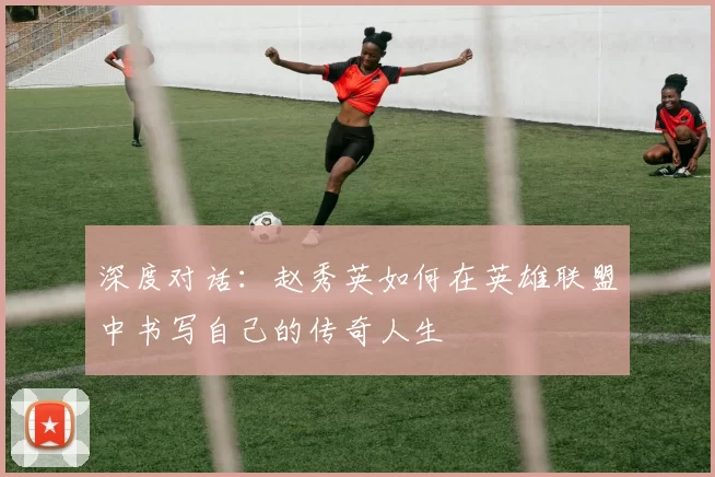 深度对话：赵秀英如何在英雄联盟中书写自己的传奇人生