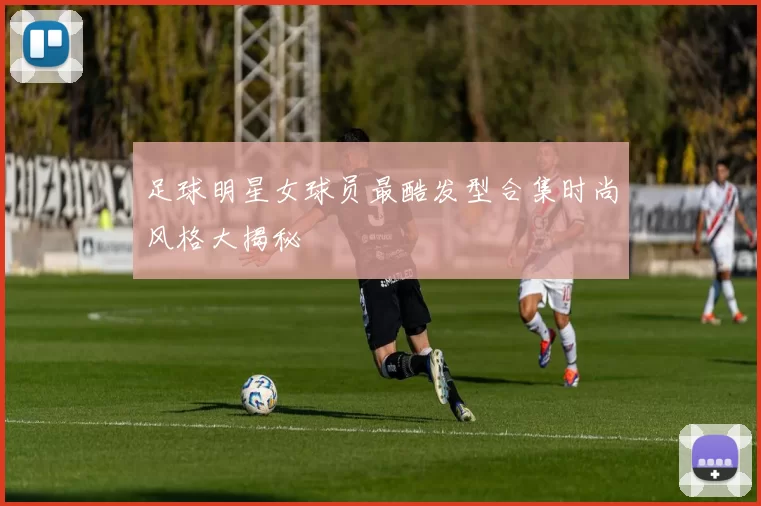 足球明星女球员最酷发型合集时尚风格大揭秘