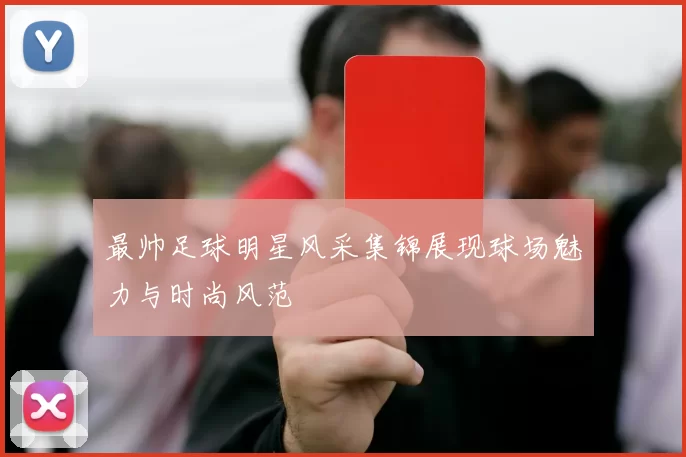 最帅足球明星风采集锦展现球场魅力与时尚风范