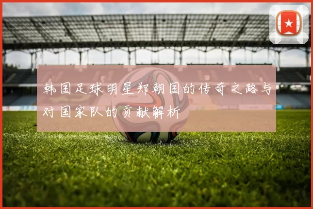 韩国足球明星郑朝国的传奇之路与对国家队的贡献解析