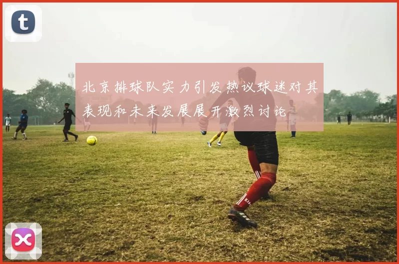 北京排球队实力引发热议球迷对其表现和未来发展展开激烈讨论