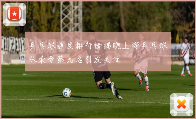 乒乓球速度排行榜揭晓上海乒乓球队荣登第九名引发关注