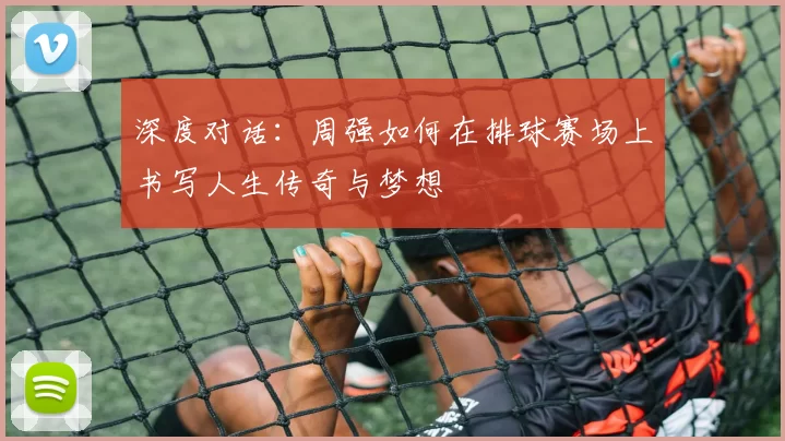 深度对话：周强如何在排球赛场上书写人生传奇与梦想