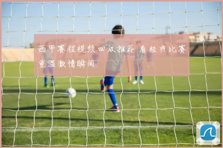 西甲赛程视频回放推荐 看经典比赛重温激情瞬间