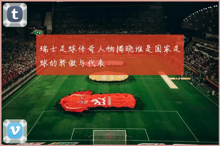 瑞士足球传奇人物揭晓谁是国家足球的骄傲与代表