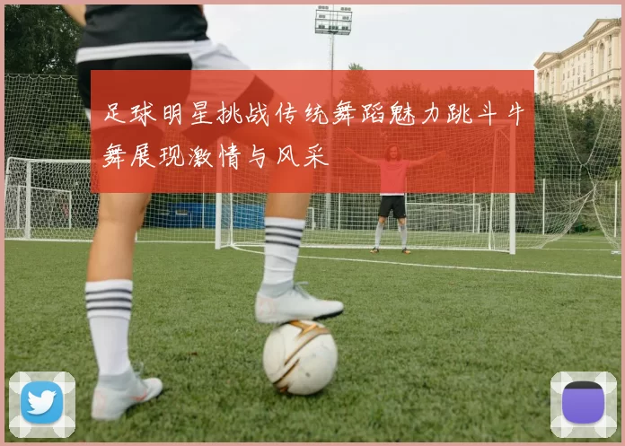 足球明星挑战传统舞蹈魅力跳斗牛舞展现激情与风采