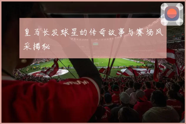 皇马长发球星的传奇故事与赛场风采揭秘