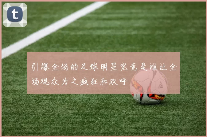 引爆全场的足球明星究竟是谁让全场观众为之疯狂和欢呼