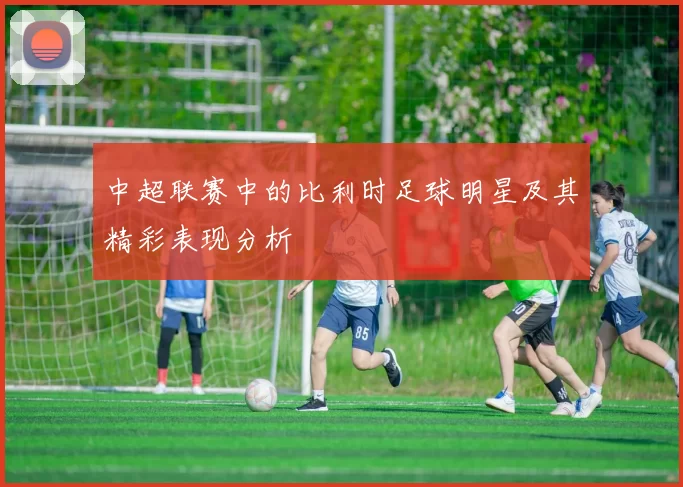 中超联赛中的比利时足球明星及其精彩表现分析