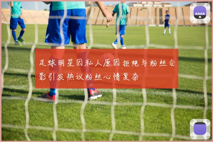 足球明星因私人原因拒绝与粉丝合影引发热议粉丝心情复杂