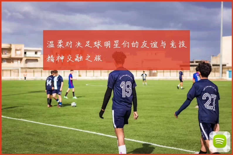 温柔对决足球明星们的友谊与竞技精神交融之旅